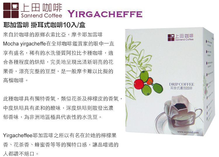 上田咖啡Santend CoffeeYIRGACHEFFE耶加雪啡 掛耳式咖啡10入/盒來自於咖啡的原鄉衣索比亞,摩卡耶加雪啡Mocha yirgacheffe在全球咖啡鑑賞家的眼中一直享有盛名,稀有的水洗優質阿拉比卡種咖啡,適合各種程度的烘焙,完美地呈現出清新明亮的花果香,漂亮完整的豆型,是一般摩卡難以比擬的高檔咖啡此種咖啡具有獨特香氣,類似花茶及檸檬皮的香氣,中度烘培具有柔和的酸味,深度烘培則散發出濃郁香味,為非洲地區極具代表性的水洗豆。Yirgacheffee耶加雪啡之所以有名在於她的檸檬果香、花茶香、蜂蜜香等等的獨特口感,讓品嚐過的人都讚不絕口,。上田咖啡Santend CoffeeDRIP COFFEE耳掛式濾泡咖啡www.santend.com