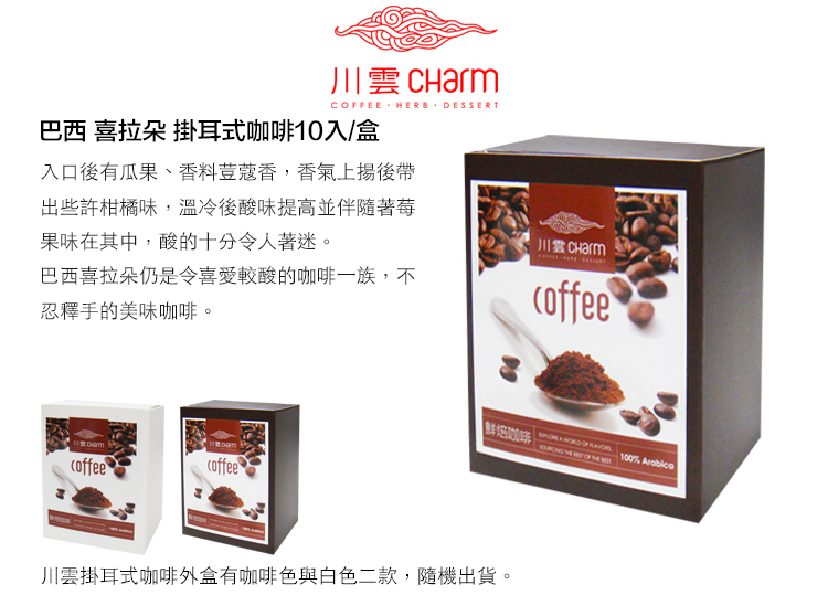 CFEE HERB DESSERT巴西 拉朵 掛耳式咖啡10入/盒入口有瓜果、香料荳蔻香,香氣後出些許柑橘味,溫冷後酸味提高並伴隨著莓果味在其中,酸的十分令人著迷。巴西喜拉朵仍是令喜愛較酸的咖啡一族,不忍釋手的美味咖啡。川雲 Charmcoffeecoffeecoffee咖啡 OF 100% 川雲掛耳式咖啡外盒有咖啡色與白色二款,隨機出貨。