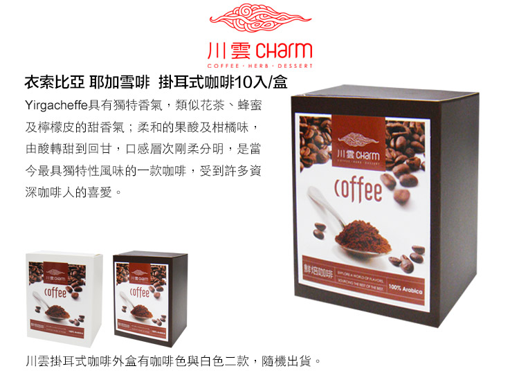 CFEE HERB DESSERT衣索比亞 耶加雪 掛耳式咖啡10入/盒Yirgacheffe具有獨特香氣,類似花茶、蜂蜜及檸檬皮的甜香氣;柔和的果酸及柑橘味,由酸轉甜到回甘,口感層次剛柔分明,是當今最具獨特性風味的一款咖啡,受到許多資深咖啡人的喜愛。川雲 Charmcoffeecoffeecoffee啡100%    OF  川雲掛耳式咖啡外盒有咖啡色與白色二款,隨機出貨。