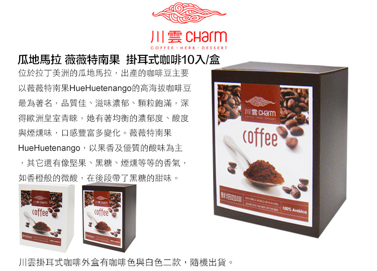 CFEE HERB DESSERT瓜地馬拉 薇薇特南果 掛耳式入/盒位於拉丁美洲的瓜地馬拉,出產的咖啡豆主要以薇薇特南果HueHuetenango的高海拔咖啡豆最為著名,品質佳、滋味濃郁、顆粒飽滿,深得歐洲皇室青睞,她有著均衡的濃郁度、酸度與煙燻味,口感豐富多變化。薇薇特南果HueHuetenango,以果香及優質的酸味為主其它還有像堅果、黑糖、煙燻等等的香氣,如香橙般的微酸,在後段帶了黑糖的甜味。川雲 Charmcoffeecoffeecoffee10咖啡100%    OF  川雲掛耳式咖啡外盒有咖啡色與白色二款,隨機出貨。