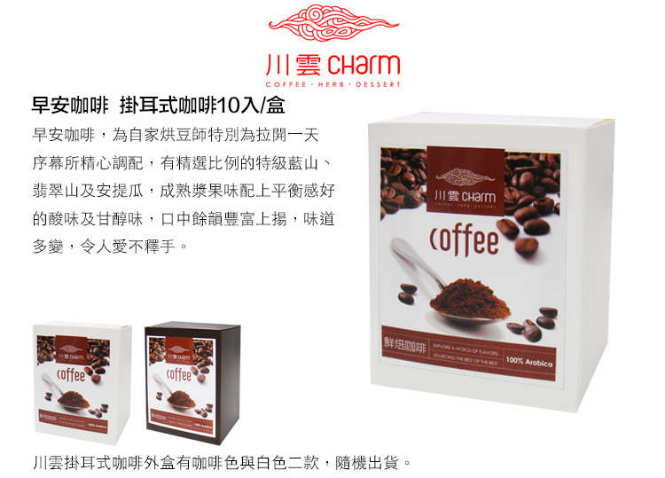 川 CharmCOFFEE HERB 早安咖啡 掛耳式咖啡10入/盒早安咖啡,為自家烘豆師特別為拉開一天序幕所精心調配,有精選比例的特級藍山、翡翠山及安提瓜,成熟漿果味配上平衡感好的酸味及甘醇味,口中餘韻豐富上揚,味道多變,令人愛不釋手。川雲coffeecoffee鮮焙咖啡  WORLD OF 100% Arabica 川雲掛耳式咖啡外盒有咖啡色與白色二款,隨機出貨。