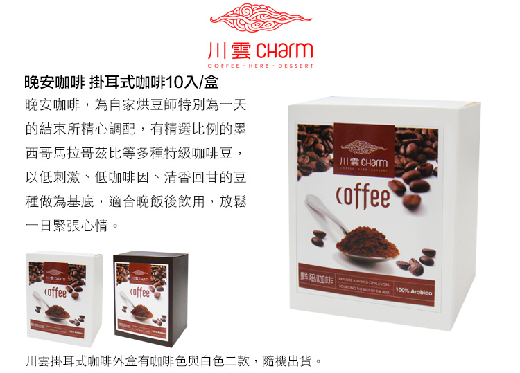 川 CharmCFEE HERB DESSERT晚安咖啡 掛耳式咖啡10入/盒晚安咖啡,為自家烘豆師特別為一天的結束所精心調配,有精選比例的墨西哥馬拉哥茲比等多種特級咖啡豆,以低刺激、低咖啡因、清香回甘的豆種做為基底,適合晚飯後飲用,放鬆一日緊張心情。川雲coffeecoffeecoffee鮮焙咖啡   OF    OF  100% Arabica川雲掛耳式咖啡外盒有咖啡色與白色二款,隨機出貨。