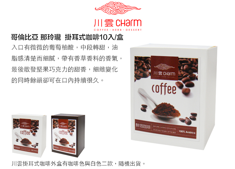 川 CharmCFEE HERB DESSERT哥倫比亞 那玲瓏 掛耳式咖啡10入/盒入口有微微的葡萄柚酸,中段轉甜,油脂感清楚而細膩,帶有香草香料的香氣,最後散發堅果巧克力的甜香,細緻變化的同時餘韻卻可在口內持續很久。川雲鮮焙咖啡 A      OF  100% Arabicacoffeecoffee川雲掛耳式咖啡外盒有咖啡色與白色二款,隨機出貨。