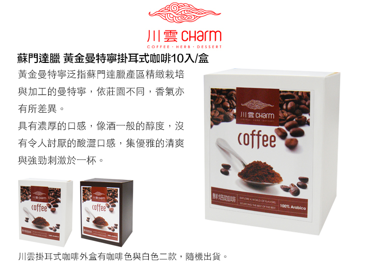 川 CharmCFEE HERB DESSERT蘇門達臘 黃金曼特寧掛耳式咖啡10入/盒黃金曼特寧泛指蘇門達臘產區精緻栽培與加工的曼特寧,依莊園不同,香氣亦有所差異。具有濃厚的口感,像酒一般的醇度,沒有令人討厭的酸澀口感,集優雅的清爽與強勁刺激於一杯。川雲coffeecoffeecoffee鮮焙咖啡 A      OF  100% Arabica川雲掛耳式咖啡外盒有咖啡色與白色二款,隨機出貨。