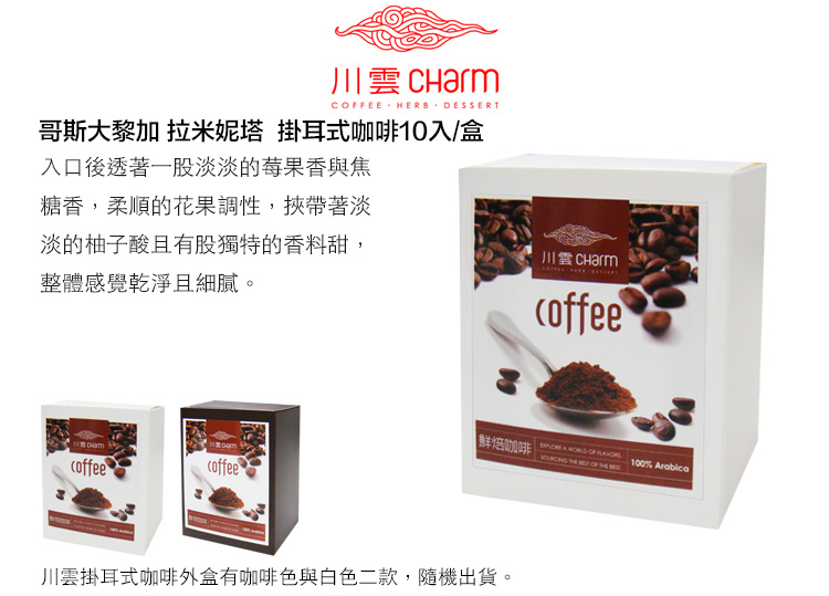 川 CharmCFEE HERB DESSERT哥斯大黎加 拉米妮塔 掛耳式咖啡10入/盒入口後透著一股淡的莓果香與焦糖香,柔順的花果調性,挾帶著淡淡的柚子酸且有股獨特的香料甜,整體感覺乾淨且細膩。川雲coffee鮮焙咖啡   OF    OF  100% Arabicacoffeecoffee川雲掛耳式咖啡外盒有咖啡色與白色二款,隨機出貨。