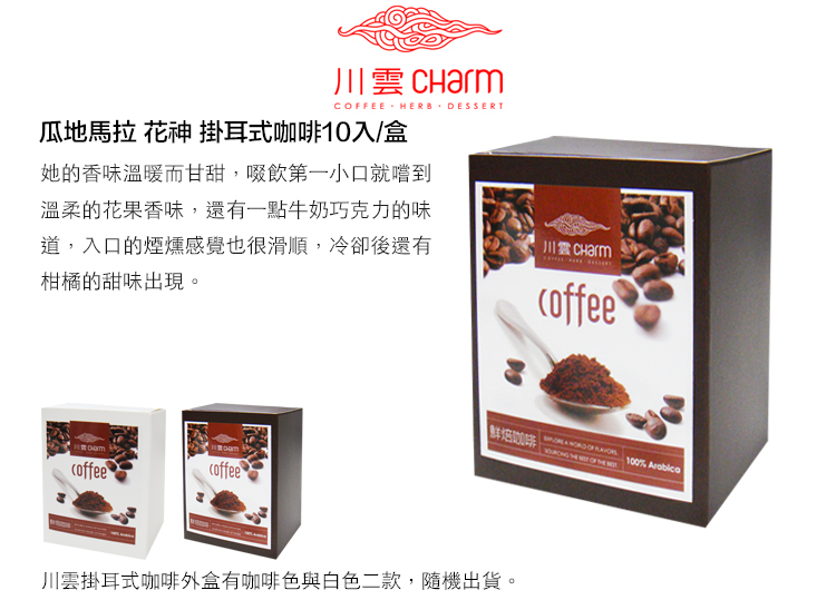 CFEE HERB DESSERT瓜地馬拉 花神 掛耳式咖啡10入/盒她的香味溫暖而甘甜,啜飲第一小口就嚐到溫柔的花果香味,還有一點牛奶巧克力的味道,入口的煙燻感覺也很滑順,冷卻後還有柑橘的甜味出現。川雲 Charmcoffeecoffeecoffee咖啡 OF 100% 川雲掛耳式咖啡外盒有咖啡色與白色二款,隨機出貨。