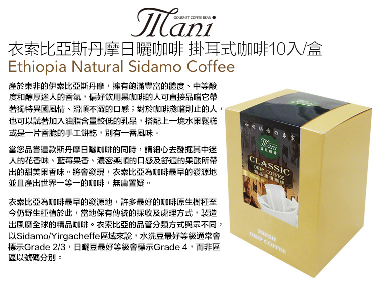 GOURMET COFFEE 衣索比亞斯丹摩日曬咖啡 掛耳式咖啡10入/盒Ethiopia Natural Sidamo Coffee於東非的伊索比亞斯丹摩,擁有飽滿豐富的體度、中等酸度和醇厚迷人的香氣,偏好飲用黑咖啡的人可直接品嚐它帶著獨特異國風情、滑順不澀的口感;對於咖啡淺嚐則止的人,也可以試著加入油脂含量較低的乳品,搭配上一塊水果鬆糕或是一片香脆的手工餅乾,別有一番風味。當您品嘗這款斯丹摩日曬咖啡的同時,請細心去發掘其中迷人的花香味、藍莓果香、濃密柔順的口感及舒適的果酸所帶出的甜美果香味。將會發現,衣索比亞為咖啡最早的發源地並且產出世界一等一的咖啡,無庸置疑。衣索比亞為咖啡最早的發源地,許多最好的咖啡原生樹種至今仍野生種植於此,當地保有傳統的採收及處理方式,製造出風靡全球的精品咖啡。衣索比亞的品管分類方式與眾不同,以Sidamo/Yirgacheffe區域來說,水洗豆最好等級通常會標示Grade 2/3,日曬豆最好等級會標示Grade 4,而非區區以號碼分別。のManiCLASSIC COFFEEFRESHDRIP COFFEE