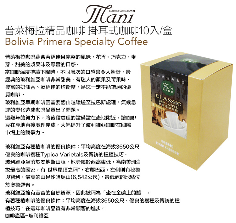 ManiGOURMET  普萊梅拉咖啡 掛耳式咖啡10入/盒Bolivia Primera Specialty Coffee普萊梅拉咖啡蘊含著絕佳且完整的風味,花香、巧克力、麥芽、甜美的漿果味及厚實的口感。當咖啡溫度持續下降時,不同層次的口感會令人驚訝,最經典的玻利維亞咖啡非常甜美、有迷人的漿果及莓果味、豐富的奶油香、及絕佳的均衡度,是您一定不能錯過的優質咖啡。玻利維亞早期咖啡因需要翻山越嶺送至拉巴斯處理,氣候急的變化造成咖啡品質出了問題。這幾年的努力下,將後段處理的設備設在產地附近,讓咖啡豆在產地直接處理完成,大幅提升了波利維亞咖啡在國際市場上的競爭力。玻利維亞有種植咖啡的優良條件:平均高度在拔3650公尺優良的咖啡樹種Typica Varietals及傳統的種植技巧。玻利維亞坐落於安地斯山脈,地勢屬於西高東低,為南美洲海拔最高的國家,有世界屋頂之稱,右鄰巴西,左側則有秘魯與智利,最高的山是沙哈瑪山(6,542公尺),最低處的地點位於奧魯羅省。ManiCLASSIC精品咖啡玻利維亞擁有豐富的自然資源,因此被稱為「坐在金礦上的驢」,DRIP COFFEEFRESHDRIP COFFEE有著種植咖啡的優良條件:平均高度在海拔3650公尺、優良的樹種及傳統的種植技巧,在這年咖啡品質有非常顯著的進步。咖啡產區玻利維亞