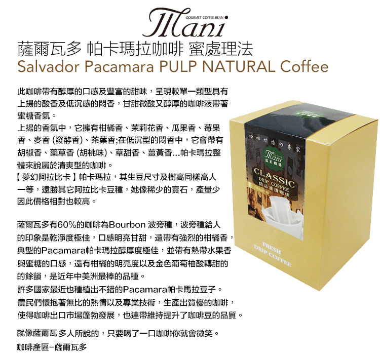 GOURMET COFFEE 薩爾瓦多 帕卡瑪拉 蜜處理法Salvador Pacamara PULP NATURAL Coffee此咖啡帶有醇厚的口感及豐富的甜味,呈現較單一類型具有上揚的酸香及低沉感的香,甘甜微酸又醇厚的咖啡液帶著蜜糖香氣。上揚的香氣中,它擁有柑橘香、茉莉花香、瓜果香、莓果香、麥香 (發酵香)、茶葉香;在低沉型的香中,它會帶有胡椒香、藥草香(胡桃味)、草甜香、香...帕卡瑪拉整體來說屬於清爽型的咖啡。【夢幻阿拉比卡帕卡瑪拉,其生豆尺寸及樹高同樣高人一等,遠勝其它阿拉比卡豆種,她像稀少的寶石,產量少因此價格相對也較高。薩爾瓦多有60%的咖啡為Bourbon 波旁種,波旁種給人的印象是乾淨度極佳,口感明亮甘甜,還帶有強烈的柑橘香,典型的Pacamara帕卡瑪拉醇厚度極佳,並帶有熱帶水果香與蜜糖的口感,還有柑橘的明亮度以及金色葡萄柚酸轉甜的的餘韻,是近年中美洲最棒的品種。ManiCLASSIC COFFEE咖啡許多國家最近也種植出不錯的Pacamara帕卡馬拉豆子。農民們懷抱著無比的熱情以及專業技術,生產出質優的咖啡,使得咖啡出口市場蓬勃發展,也連帶維持提升了咖啡豆的品質。就像薩爾瓦多人所說的,只要喝了一口咖啡你就會微笑。咖啡產區薩爾瓦多FRESHDRIP COFFEE