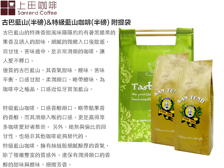 上田咖啡Santend Coffee古巴山(半磅)&特級藍山咖啡(半磅) 附提袋古巴藍山的特殊香甜風味隱隱約約有著黑醋栗的果香及誘人的甜味,細膩的微酸入口後散逝,回甘佳,苦味適中,是非常滑順的咖啡,讓人愛不釋口。優質的古巴藍山,其香氣甜味、酸味、苦味平衡,口感甘甜,柔潤順口,略帶酸味,為咖啡中之極品,口感近似牙買加藍山。特級藍山咖啡,口感香醇順口,略帶點果香的香醇,而其滑順入喉的口感,更是眾多咖啡愛好者推崇。另外,她無與倫比的回甘性,也絕非其他咖啡能夠替代的。特級藍山咖啡,擁有絲絨般細膩醇厚的香氣,除了複雜豐富的質感外,還保有潤滑順口的香醇的甜味與酸味,細緻芳香。Tast provide  hand-SANTEND   with   with