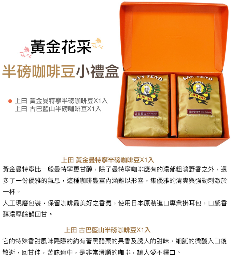 黃金花采半磅咖啡豆小禮盒 SAN TEND 上田 黃半磅咖啡豆X1入上田 古巴半磅咖啡豆X1入黃金曼特寧 古巴藍山 in with in with 上田 黃金曼特寧咖啡豆X1入黃金曼特寧比一般曼特寧更甘醇,除了曼特寧咖啡應有的濃郁粗曠野香之外,還多了一份優雅的氣息,這種咖啡豐富難以形容,集優雅的清爽與強勁刺激於一杯。人工現磨包裝,保留咖啡最美好之香氣,使用日本原裝進口專業掛耳包,口感香醇濃厚餘韻回甘。上田 古巴藍山半磅咖啡豆X1入它的特殊香甜風味隱隱約約有著黑醋栗的果香及誘人的甜味,細膩的微酸入口後散逝,回甘佳,苦味適中,是非常滑順的咖啡,讓人愛不釋口。