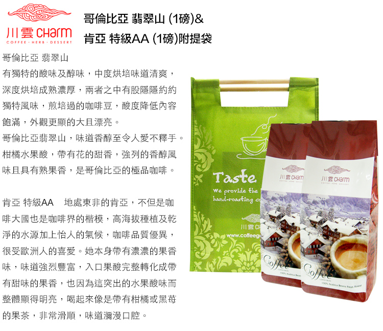 川 COFFEE HERB DESSERT哥倫比亞 翡翠山哥倫比亞 翡翠山 (1磅)&肯亞 特級AA(1磅)附提袋有獨特的酸味及醇味,中度烘培味道清爽,深度烘培成熟濃厚,兩者之中有股隱隱約約獨特風味,煎培過的咖啡豆,酸度降低內容飽滿,外觀更顯的大且漂亮。哥倫比亞翡翠山,味道香醇至令人愛不釋手。柑橘水果酸,帶有花的甜香,強列的香醇風味且具有熟果香,是哥倫比亞的極品咖啡。肯亞 特級AA 地處東非的肯亞,不但是咖啡大國也是咖啡界的楷模,高海拔種植及乾淨的水源加上怡人的氣候,咖啡品質優異,很受歐洲人的喜愛。她本身帶有濃濃的果香味,味道強烈豐富,入口果酸完整轉化成帶有甜味的果香,也因為這突出的水果酸味而整體顯得明亮,喝起來像是帶有柑橘或的果茶,非常滑順,味道瀰漫口腔。Taste provide thehand-roasting 川雲 www.coffeego CHarm