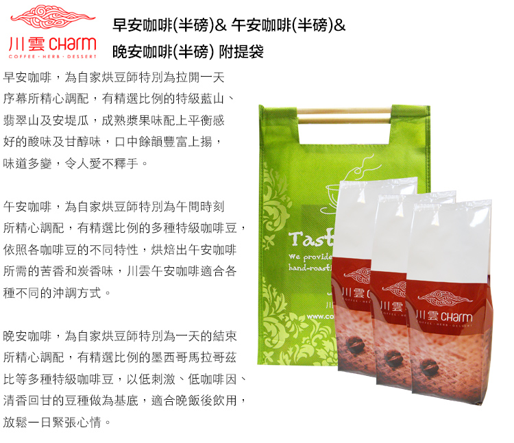 COFFEE HERB DESSERT早安咖啡(半磅)&午安咖啡(半磅)&晚安咖啡(半磅)附提袋早安咖啡,為自家烘豆師特別為拉開一天序幕所精心調配,有精選比例的特級藍山、翡翠山及安堤瓜,成熟漿果味配上平衡感好的酸味及甘醇味,口中餘韻豐富上揚,味道多變,令人愛不釋手。午安咖啡,為自家烘豆師特別為午間時刻所精心調配,有精選比例的多種特級咖啡豆,依照各咖啡豆的不同特性,烘焙出午安咖啡所需的苦香和炭香味,川雲午安咖啡適合各種不同的沖調方式。晚安咖啡,為自家烘豆師特別為一天的結束所精心調配,有精選比例的墨西哥馬拉哥茲比等多種特級咖啡豆,以低刺激、低咖啡因、清香回甘的豆種做為基底,適合晚飯後飲用,放鬆一日緊張心情。Tast providehand-roastwww.com川雲川川雲川雲