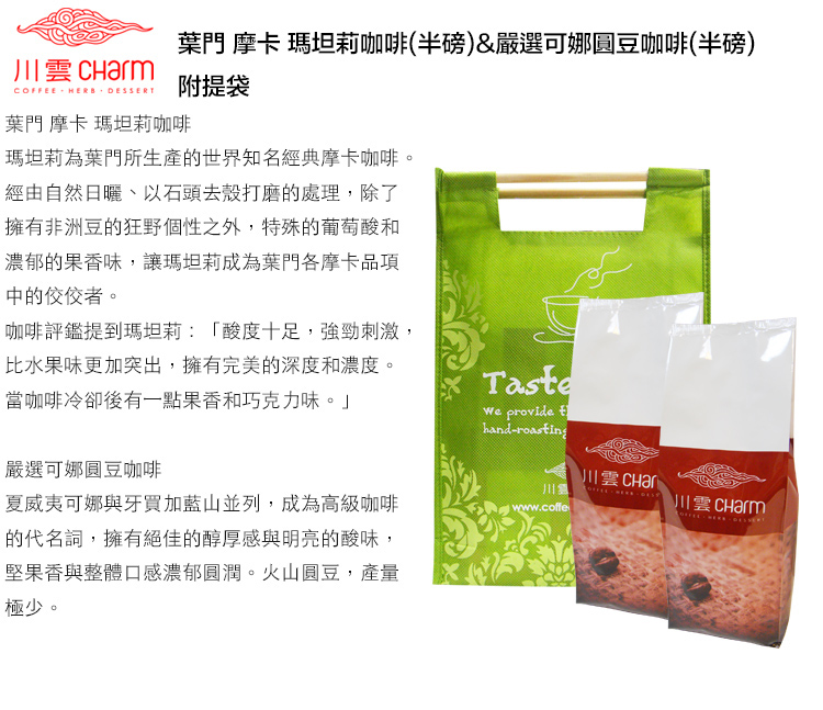 葉門 摩卡 瑪坦莉咖啡(半磅)&嚴選可娜圓豆咖啡(半磅)  HERB DESSERT附提袋葉門 摩卡 瑪坦莉咖啡瑪坦莉為葉門所生產的世界知名經典摩卡咖啡。經由自然、以石頭去殼打磨的處理,除了擁有非洲豆的狂野個性之外,特殊的葡萄酸和濃郁的果香味,讓瑪坦莉成為葉門各摩卡品項中的佼佼者。咖啡評鑑提到瑪坦莉:「酸度十足,強勁刺激,比水果味更加突出,擁有完美的深度和濃度。當咖啡冷卻後有一點果香和巧克力味。」嚴選可娜圓豆咖啡Taste provide handroasting川雲 川夏威夷可娜與牙買加藍山並列,成為高級咖啡的代名詞,擁有絕佳的醇厚感與明亮的酸味,堅果香與整體口感濃郁圓潤。火山圓豆,產量極少。www.coffeCOFFEE -  川雲