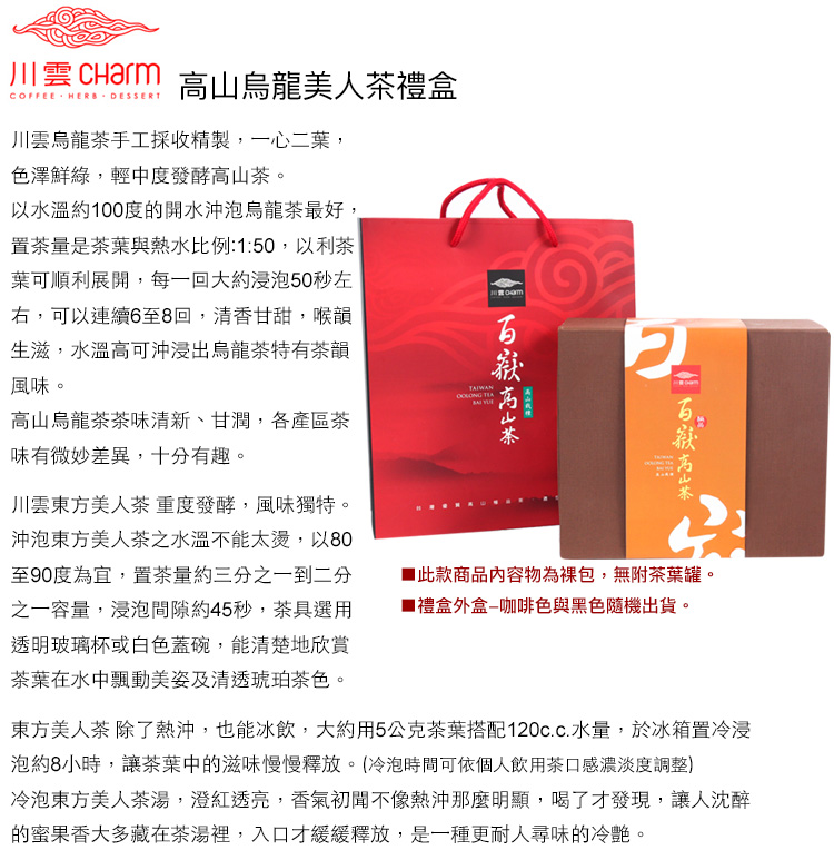 川雲  高烏龍美人禮盒COFFEE HERB DESSERT川雲烏龍茶手工採收精製,一心二葉,色澤鮮綠,輕中度發酵茶。以水溫約100度的開水沖泡烏龍茶最好,置茶量是茶葉與熱水比例:1:50,以利茶葉可順利展開,每一回大約浸泡50秒左右,可以連續6至8回,清香甘甜,喉韻生滋,水溫高可沖浸出烏龍茶特有茶韻風味。TAIWAN 高山烏龍茶茶味清新、甘潤,各產區茶味有微妙差異,十分有趣。山2高山茶川雲東方美人茶重度發酵,風味獨特。沖泡東方美人茶之水溫不能太燙,以80至90度為宜,置茶量約三分之一到二分之一容量,浸泡間隙約45秒,茶具選用透明玻璃杯或白色蓋碗,能清楚地欣賞茶葉在水中動美姿及清透琥珀茶色。此款商品內容物為包,無附茶葉罐。禮盒外盒咖啡色與黑色隨機出貨。東方美人茶 除了熱沖,也能冰飲,大約用5公克茶葉搭配水量,於冰箱置冷浸泡約8小時,讓茶葉中的滋味慢慢釋放。(冷泡時間可依個人飲用茶口感濃淡度調整)冷泡東方美人茶湯,紅透亮,香氣初聞不像熱沖那麼明顯,喝了才發現,讓人沈醉的果香大多藏在茶湯裡,入口才緩緩釋放,是一種更耐人尋味的冷艷。