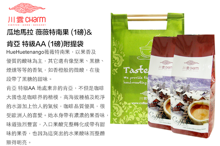 CHarm川雲 CharmCOFFEE HERB DESSERT瓜地馬拉 薇薇特南果(1磅)&肯亞 特級AA(1磅)附提袋HueHuetenango薇薇特南果,以果香及優質的酸味為主,其它還有像堅果、黑糖、煙燻等等的香氣,如香橙般的微酸,在後段帶了黑糖的甜味。肯亞 特級AA 地處東非的肯亞,不但是咖啡大國也是咖啡界的楷模,高海拔種植及乾淨的水源加上怡人的氣候,咖啡品質優異,很受歐洲人的喜愛。她本身帶有濃濃的果香味,味道強烈豐富,入口果酸完整轉化成帶有甜味的果香,也因為這突出的水果酸味而整體顯得明亮。Taste provide hand-roasting川www.coffee