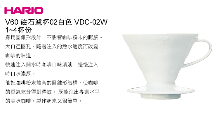 HARIOV60 磁石濾杯白色 VDC-02W1~4杯份採用圓錐形設計,不影響咖啡粉末的膨脹。大口徑圓孔,隨著注入的熱水速度而改變咖啡的味道。快速注入開水時咖啡口味清淡,慢慢注入時口味濃厚。能把咖啡粉末堆高的圓錐形結構,使咖啡的香氣充分得到釋放。既能泡出專業水平的美味咖啡,製作起來又很簡單。02