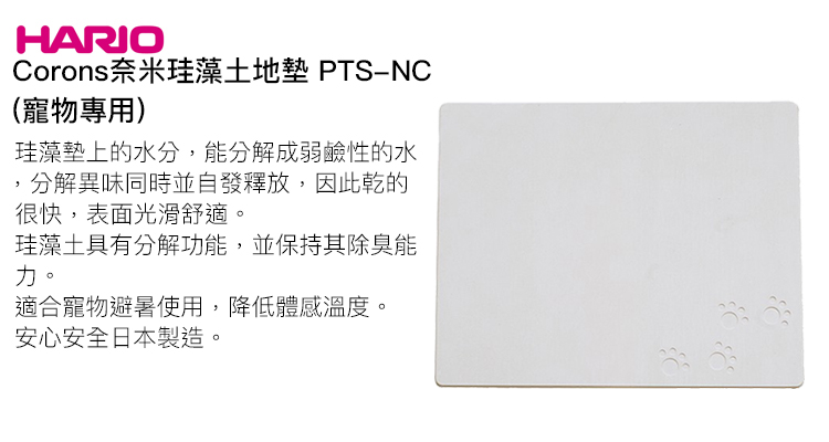 HARIOCorons奈米珪藻土地墊 PTS-NC(寵物專用)珪藻墊上的水分,能分解成弱鹼性的水,分解異味同時並自發釋放,因此乾的很快,表面光滑舒適。珪藻土具有分解功能,並保持其除臭能力。適合寵物避暑使用,降低體感溫度。安心安全日本製造。