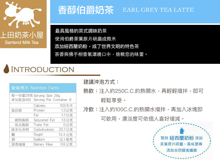 香醇伯爵奶茶 EARL GREY TEA LATTE最具風格的英式調味奶茶上田奶茶小屋使用伯爵茶葉原片研磨成微米Santend Milk Tea添加紐西蘭奶粉成了世界文明的特色茶茶香與佛手柑香氣環繞口中,挑戰您的味蕾。INTRODUCTION建議沖泡方式營養標示 Nutrition Facts:熱飲:注入約25C.C.的熱開水,再輕輕攪拌,即可每一份量28克 Serving Size 28g本包裝含8份 Serving Per Container 8Calories103大卡蛋白質Protein1.3公克1.7公克飽和脂肪Saturated Fat1.5公克輕鬆享受。冷飲:注入約100C.C.的熱開水攪拌,再加入冰塊即可飲用,濃淡度可依個人喜好增減。反式脂肪碳水化合物Trans Fat0公克Carbohydrate20.7公克糖Sugar13.3 公克鈉Sodium12.1毫克膳食纖維Dietary Fiber0.8公克堅持 紐西蘭奶粉 添加茶葉原片研磨,風味更棒添加自然膳食纖維