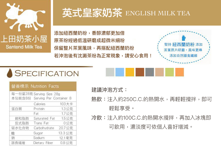 英式皇家奶茶 ENGLISH MILK TEA添加紐西蘭奶粉,香醇濃郁更加倍上田奶茶小屋 原茶粉經過低溫研磨成超微米細粉Santend Milk Tea保留整片茶葉風味,再搭配紐西蘭奶粉若沖泡後有沈澱茶粉為正常現象,請安心食用!堅持 紐西蘭奶粉 添加茶葉原片研磨,風味更棒添加自然膳食纖維SPECIFICATION營養標示 Nutrition Facts建議沖泡方式:每一份量28克 Serving Size 28g本包裝含8份 Serving Per Container 8熱飲:注入約250C.C.的熱開水,再輕輕,即可Calories103大卡蛋白質Protein1.3公克Fat1.7公克飽和脂肪反式脂肪碳水化合物Saturated FatTrans Fat1.5公克0公克Carbohydrate20.7公克輕鬆享受。冷飲:注入約100C.C.的熱開水攪拌,再加入冰塊即可飲用,濃淡度可依個人喜好增減。糖Sugar13.3 公克鈉Sodium12.1毫克膳食纖維Dietary Fiber0.8公克