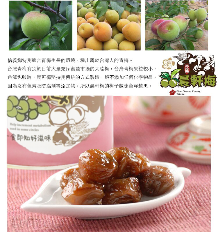 信義鄉特別適合青梅生長的環境,種出屬於台灣人的青梅。台灣青梅有別於目前大量充斥蜜餞市場的大陸梅,台灣青梅果粒較小,色澤也較暗,晨軒梅堅持用傳統的方式製造,絕不添加任何化學物品,因為沒有色素及防腐劑等添加物,所以晨軒梅的梅子越陳色澤越黑。晨Plum Nantou CountyTaiwan   食即知好滋味