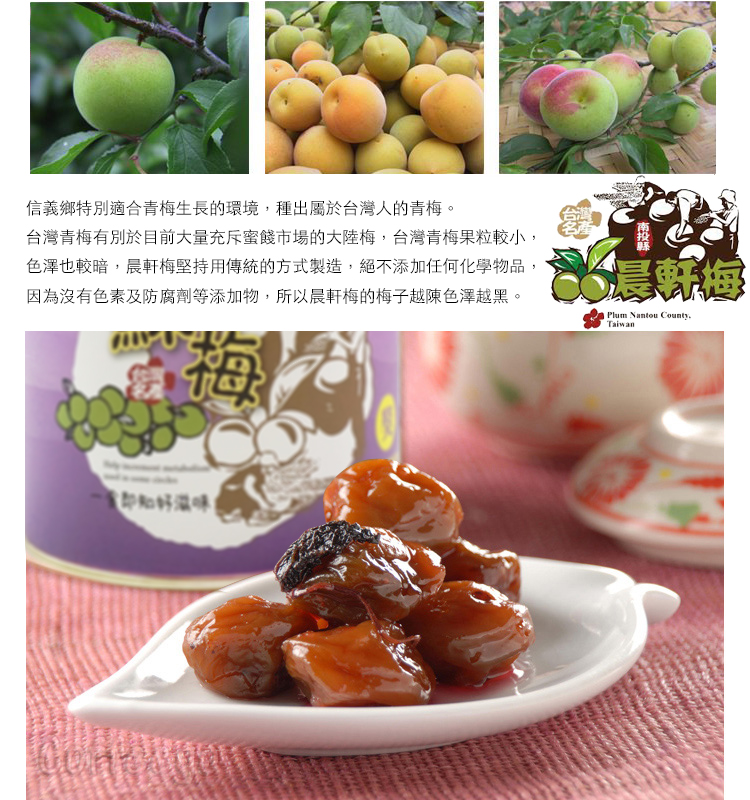信義鄉特別適合青梅生長的環境種出屬於台灣人的青梅。台灣青梅有別於目前大量充斥蜜餞市場的大陸梅,台灣青梅果粒較小,色澤也較暗,軒梅堅持用傳統的方式製造,絕不添加任何化學物品,因為沒有色素及防腐劑等添加物,所以晨軒梅的梅子越陳色澤越黑。梅晨Plum Nantou County,Taiwan