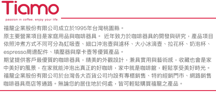 Tiamopassion in coffee enjoy your life.禧龍企業股份有限公司成立於1995年台灣桃園縣。原主要營業項目是家庭用品與咖啡器具。 近年致力於咖啡器具的開發與研究,產品項目依照沖煮方式不同可分為虹吸壺、細口沖泡壺與濾杯、大小冰滴壺、拉花杯、奶泡杯、espresso周邊配件、填壓器與摩卡壺等優質產品。期望提供客戶最優質的咖啡器具,精美的外觀設計,兼具實用與藝術感,收藏也會是家中美好的風景,在家就能沖泡出真正的好咖啡,家中就是咖啡館,輕鬆享受美好時光。禧龍企業股份有限公司於台灣各大百貨公司均設有專櫃銷售、特約經銷門市、網路銷售咖啡器具商店等通路。無論您的居住地於何處,皆可輕鬆購買禧龍之產品。