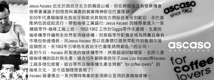 Jesus Ascaso 出生於西班牙北方的偏遠山城但在鄉鎮並沒有發展機會他帶著滿腦子的理想與滿腹的創業精神前往巴塞隆納。ascasosince 1962在50年代濃縮咖啡在西班牙與歐洲其他地方開始逐漸受到歡迎在巴塞隆納也因這股流行,帶動咖啡工業盛行: Jesus Ascaso 因緣際會進入一家鍍鉻零件-咖啡工廠上班, 1952-1962 工作於Giggia零件生產線,生產的咖啡機零件遍佈全世界家用咖啡機,但原廠零件配備是極為昂貴且專有,市場也快速增長,而Jesus Ascaso 想以低廉價位提供零配件到整個市場這個想法,在1962年引導他在西班牙巴塞隆納開創自己的公司。直到今日,Ascaso 所製造的咖啡機零件,供應超過50個國家,並跨入濃縮咖啡機的設計與生產。過去10年創辦者的兒子Jose Luis Ascaso將Ascaso工廠多樣化經營,結合零件及咖啡機生產並開創 for coffee lovers”的 咖啡文化,至今這個理想實現了! Ascaso 接著推出一系列獨特專業的家用辦公室用的濃縮咖啡機。ascasoBARCELONAforcoffee