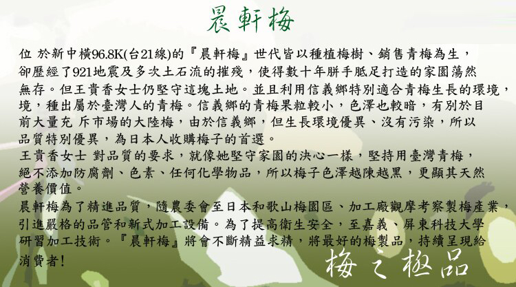 晨軒梅位於新中橫96.8K(台21線)的『晨軒梅』世代皆以種植梅樹、銷售青梅為生,卻歷經了921地震及多次土石流的摧殘,使得數十年打造的家園蕩然無存。但王貴香女士仍堅守這塊土地。並且利用信義鄉特別適合青梅生長的環境,境,種出屬於臺灣人的青梅。信義鄉的青梅果粒較小,色澤也較暗,有別於目前大量充斥市場的大陸梅,由於信義鄉,但生長環境優異、沒有污染,所以品質特別優異,為日本人收購梅子的首選。王貴香女士對品質的要求,就像她堅守家園的決心一樣,堅持用臺灣青梅,絕不添加防腐劑、色素、任何化學物品,所以梅子色澤越陳越黑,更顯其天然營養價值。晨軒梅為了精進品質,隨農委會至日本和歌山梅園區、加工廠觀摩考察製梅產業,引進嚴格的品管和新式加工設備。為了提高衛生安全,至嘉義、屏東科技大學研習加工技術。『晨軒梅』將會不斷精益求精,將最好的梅製品,持續呈現給消費者!梅之極品