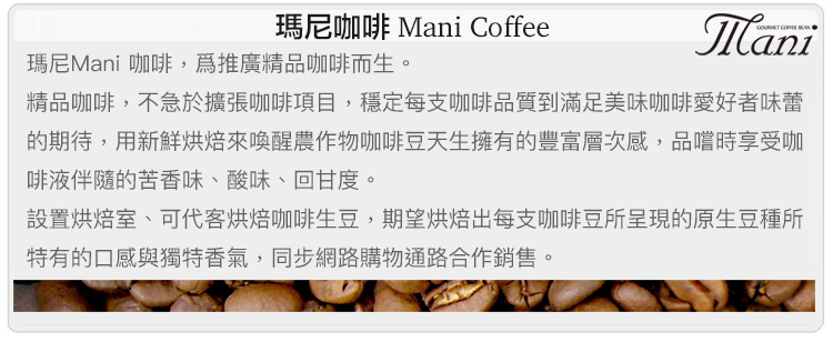瑪尼咖啡 Mani Coffee瑪尼Mani 咖啡,推廣精品咖啡而生。Mani精品咖啡,不急於擴張咖啡項目,穩定每支咖啡品質到滿足美味咖啡愛好者味蕾的期待,用新鮮烘焙來喚醒農作物咖啡豆天生擁有的豐富層次感,品嚐時享受咖啡液伴隨的苦香味、酸味、回甘度。設置烘焙室、可代客烘焙咖啡生豆,期望烘焙出每支咖啡豆所呈現的原生豆種所特有的口感與獨特香氣,同步網路購物通路合作銷售。