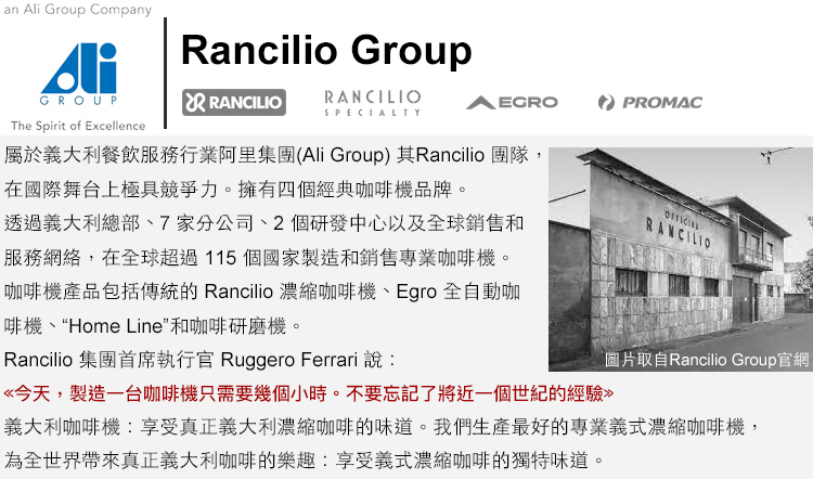 an  Group CompanyAliGOUPRancilio GroupRANCILIOSPECIALTYPROMACR RANCILIOThe Spirit of Excellence屬於義大利餐飲服務行業阿里集團(Ali Group)其Rancilio 團隊,在國際舞台上極具競爭力擁有四個經典咖啡機品牌。透過義大利總部、7家分公司、2個研發中心以及全球銷售和服務網絡,在全球超過115個國家製造和銷售專業咖啡機。咖啡機產品包括傳統的 Rancilio 濃縮咖啡機、Egro 全自動咖啡機、“Home Line和咖啡研磨機。Rancilio 集團首席執行官 Ruggero Ferrari 說:今天,製造一台咖啡機只需要幾個小時。不要忘記了將近一個世紀的經驗圖片取自Rancilio Group官網義大利咖啡機:享受真正義大利濃縮咖啡的味道。我們生產最好的專業義式濃縮咖啡機,為全世界帶來真正義大利咖啡的樂趣:享受義式濃縮咖啡的獨特味道。