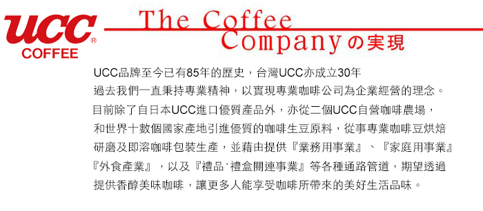 COFFEEThe CoffeeCompanyの実現UCC品牌至今已有85年的歷史,台灣UCC亦成立30年過去我們一直秉持專業精神,以實現專業咖啡公司為企業經營的理念。目前除了自日本UCC進口優質產品外,亦從二個UCC自營咖啡農場,和世界數個國家產地引進優質的咖啡生豆原料,從事專業咖啡豆烘焙研磨及即溶咖啡包裝生產,並藉由提供『業務用事業』、『家庭用事業』『外食產業』,以及『禮品 禮盒關連事業』等各種通路管道,期望透過提供香醇美味咖啡,讓更多人能享受咖啡所的美好生活品味。
