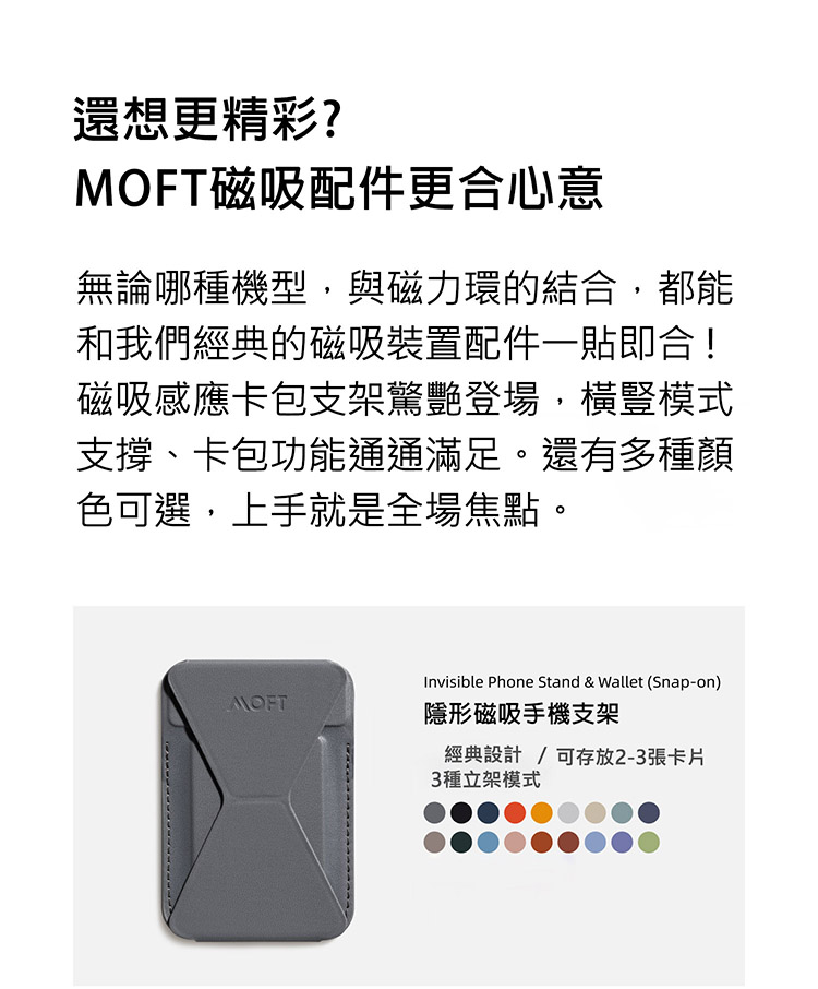 還想更精彩?MOFT磁吸配件更合心意無論哪種機型,與磁力環的結合,都能和我們經典的磁吸裝置配件一貼即合!磁吸感應卡包支架驚艷登場,橫豎模式支撐、卡包功能通通滿足。還有多種顏色選,上手就是全場焦點。Invisible Phone Stand & Wallet (Snap-on)MOFT隱形磁吸手機支架經典設計 可存放2-3張卡片3種立架模式