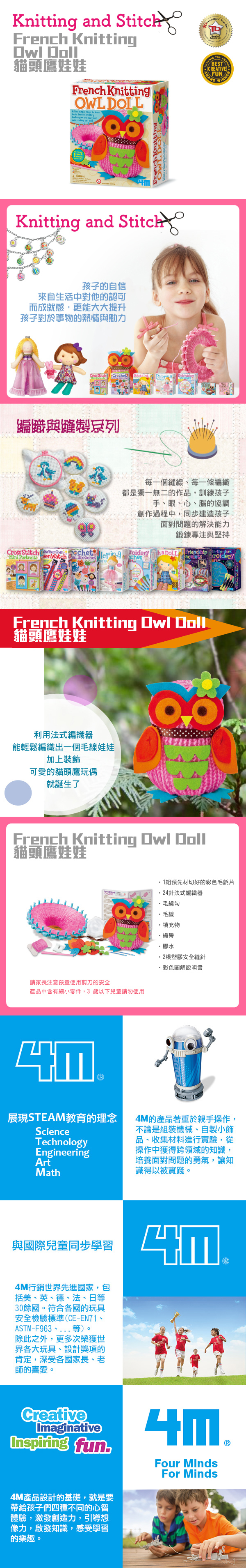 Knittg and French Knitting 貓頭鷹娃娃French Knitting OWL Knitting and Stitch孩子的自信來自生活中對他的認可而成就感,更能大大提升孩子對於事物的熱情與動力 Stitch Crechett  Doll 編織與系列 BESCREATIVEFUNAWARDWINNER每一個縫線、每一條編織 T都是獨一無二的作品,訓練孩子手、眼、心、腦的協調創作過程中,同步建造孩子面對問題的解決能力鍛鍊專注與堅持Cross   Own   chetBrooches DOLL Friendship inthedark acelets French Knitting Owl Doll貓頭鷹娃娃利用法式編織器能輕鬆編織出一個毛線娃娃加上裝飾可愛的貓頭鷹玩偶就誕生了French Knitting Owl Doll貓頭鷹娃娃請家長注意孩童使用剪刀的安全產品中含有細小零件,3 歲以下兒童請勿使用לש組預先材切好的彩色毛氈片24針法式編織器毛線勾毛線填充物緞帶膠水2根塑膠安全縫針彩色圖解說明書展現STEAM教育的理念ScienceTechnologyEngineeringArtMath4M的產品著重於親手操作,不論是組裝機械、自製小飾品、收集材料進行實驗,從操作中獲得跨領域的知識,培養面對問題的勇氣,讓知識得以被實踐。與國際兒童同步學習4M行銷世界先進國家,包括美、英、德、法、日等30餘國。符合各國的玩具安全檢驗標準(CE-EN71、ASTM-F963、等)。除此之外,更多次榮獲世界各大玩具、設計獎項的肯定,深受各國家長、老師的喜愛。לשCreativeImaginativeInspiring fun4M產品設計的基礎,就是要帶給孩子們四種不同的心智體驗,激發創造力,引導想像力,啟發知識,感受學習的樂趣。Four MindsFor Minds