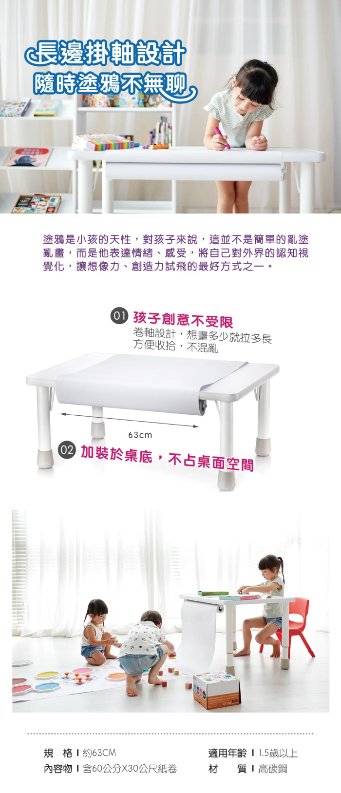 長邊掛軸設計「隨時塗鴉不無聊塗鴉是小孩的天性,對孩子來說,這並不是簡單的亂塗亂畫,而是他表達情緒、感受,將自己對外界的認知視覺化,讓想像力、創造力試飛的最好方式之一。 孩子創意不受限卷軸設計,想畫多少就拉多長方便收拾,不混亂63cm加裝於桌底,不占桌面空間規格 約63CM適用年齡 歲以上內容物含60公分X30公尺紙卷材 質高碳鋼