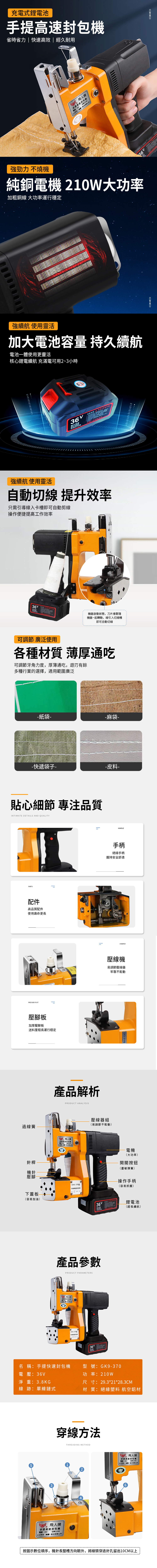 充電式鋰電池省時省力|快速高效 | 經久耐用 牌提機 功率w 強勁力 燒機純銅電機 大功率加粗銅線 大功率運行穩定強續航 使用靈活加大電池 持久續航電池體使用更靈活核心鋰電續航 充滿電可用2~小時01010101010101容量  不 強續航 使用靈活自動切線 提升效率需引導線入卡槽即可自動剪線操作便捷提高效率01010101010101機器啟動狀態,刀片會跟隨機器一起轉動,線引入切線槽即可自動切線可調節 廣泛使用各種材質 薄厚通吃可調節牙角力度,厚薄通吃,遊刃有餘多種行業的選擇,適用範圍廣泛紙袋-一麻袋--快遞袋子--皮料-貼心細節 專注品質INTIMATE DETAILS AND QUALITYPTS配件高品質配件使用壽命更長PSSER FOOT壓腳板加厚壓脚板送料里程長運行穩定過線簧針桿機針壓腳下蓋板容易加油產品解析PRODUCT ANALYSI提包機 210工作GK9-370型手封包HANDLE手柄絕緣手柄握持安全舒適CRIMPER壓線機易調節壓線器牢靠不鬆動壓線器組易調節不鬆動)產品參數PRODUCT PARAMETERS飛人牌手高速封REGK9-370型36 ARGK9-919型電機(大功率)開關按鈕(靈敏彈簧)操作手柄(容易抓握)名 稱:快速封包機型號:GK9-370電壓:3淨重:3.8KG線 跡:單線鏈式鋰電池(超長續航)功率:210w尺寸:29.3*21*28.3CM材 質:絕緣塑料 航空鋁材穿線方法飛人牌手提高速封包機電話:36V功率210W()股份有限公司THREADING METHOD 飛人牌手提高速封包機電話:36V功率210W只()股份有限公司按圖示數位順序,機針長豎槽方向朝外,將線頭穿過針孔留出10CM以上