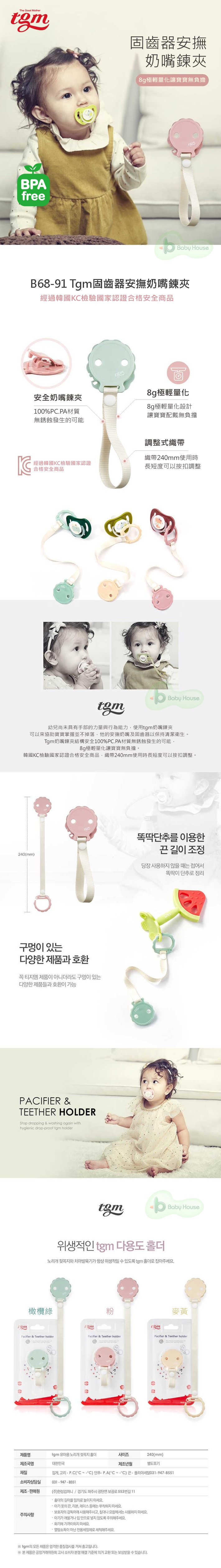 The Good MotherBPAfree奶Baby HouseB68-91 T固齒器安撫奶嘴鍊夾100%PCPA的可能8g配戴式織帶織帶240mm扣調整安全Baby House幼兒尚未具有手部的力量與行為能力奶嘴鍊夾可以來協助寶寶掌握並不掉落他的安撫奶嘴及固齒器以保持清潔衛生Tgm嘴鍊夾安全100%PC.PA材質無銹蝕發生的可能8g極讓寶寶無負擔韓國合格安全商品織帶240mm使用時長短度可以按調整。똑딱단추 이용한조정240mm)당장 사용하 않을 때는 똑딱이 단추로 정리구멍이 있는다양한제품과 호환꼭 티지엠 제품이 아니더라도 구멍이 있는다양한 제품들과 호환이 가능PACIFIER &TEETHER HOLDERStop dropping & washing again withhygienic drop-proof  holderm위생적인  다용도Baby House노리개 와 치아발육기가 항상 위생적일수 있도록 tgm 로 잡아주세요橄欖綠Pacifier & Teether holder.麥黃gmPacifier & Teether holderPacifier & Teether holder제품명tgm 유아용 노리개 젖꼭지 홀더제조국명대한민국사이즈240(mm)제조년월별도표기재질집게 고리(CC) 단추 P.A(CC)  폴리아세탈031-947-8551소비자상담실031-947-8551제조판매원주의사항(주)한성컴퍼니 / 경기도 파주시 광탄면 보광로553번길 11홀더의 길이를 임의로 지 마세요옷의 끈 리본 레이스 등에는 부착하지 마세요보호자의 감독아래 사용해주시고, 나 에서는 사용하지 마세요아기가 거나  안으로 넣지 않도록 주의해주세요.에 가까이하지 마세요.소독이 아닌 전용세정제로 세척해주세요tgm의 모든 제품은 엄격한 검사를 거쳐 됩니다.※ 본 제품은 공정거래위원회 고시 소비자  해결 기준에 의거  또는 보상받을 수 있습니다.