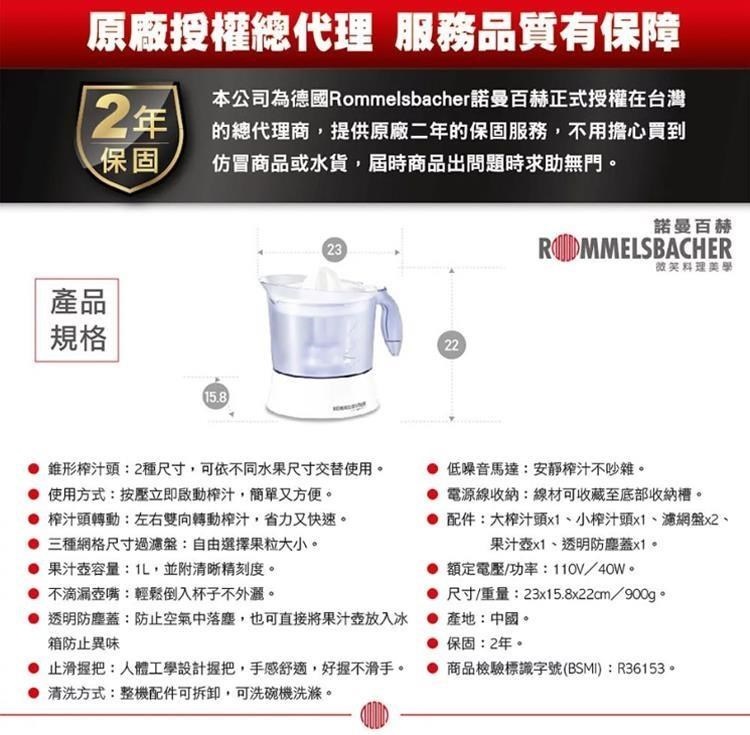 原廠授權總代理 服務品質有保障本公司為德國Rommelsbacher諾曼百赫正式授權在台灣2年的總代理商,提供原廠二年的保固服務,不用擔心買到保固仿冒商品或水貨,屆時商品出問題時求助無門。產品規格15.82322諾曼百赫ROMMELSBACHER 錐形榨汁頭:2種尺寸,可依不同水果尺寸交替使用。使用方式:按壓立即啟動榨汁,簡單又方便。 榨汁頭轉動:左右雙向轉動榨汁,省力又快速。 三種網格尺寸過濾盤:自由選擇果粒大小。 果汁壺容量:L,並附清晰精刻度。 不滴漏壺嘴:輕鬆倒入杯子不外。低噪音馬達:安靜榨汁不吵雜。 電源線收納:線材可收藏至底部收納。配件:大榨汁頭x1小榨汁頭x1、濾網盤x2、果汁壺x1、透明防塵蓋x1。額定電壓/功率:110V/40W。尺寸/重量:23x15.8x22cm/900g。 透明防塵蓋:防止空氣中落塵,也可直接將果汁壺放入 產地:中國。箱防止異味 止滑把:人體工學設計握把,手感舒適,好握不滑手。 清洗方式:整機配件可拆卸,可洗碗機洗滌。保固:2年。商品檢驗標識字號(BSMI):R36153。