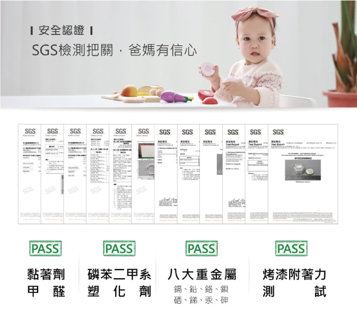 安全認證 SGS檢測把關,爸媽有信心SGS SGS SGS SGS SGS SGS SGS SGS SGS SGS SGS SGSSGSSGSPASSPASSPASSPASS黏著劑磷苯二甲系 八大重金屬甲醛 塑化劑鎘、鉛、鉻、測烤漆附著力試硒、銻、汞、砷