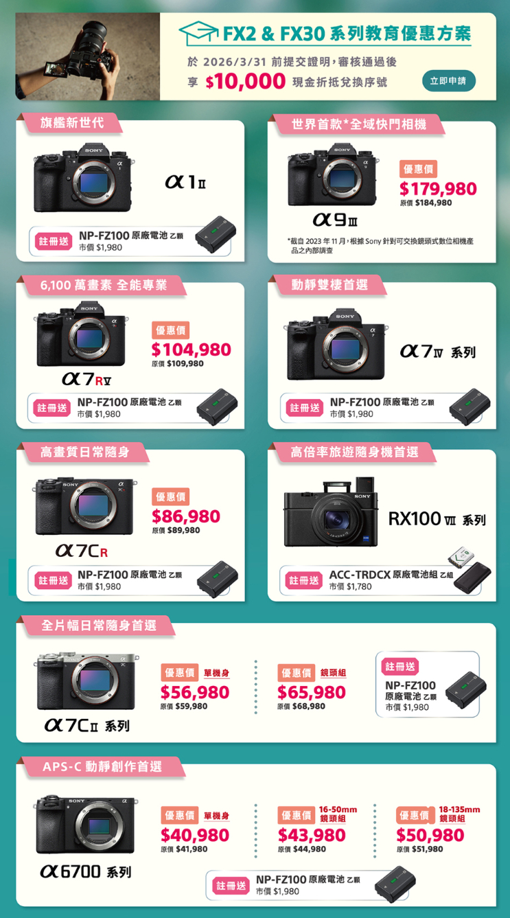 旗艦新世代FX2&FX30系列教育優惠方案於2026/3/31 前提交證明,審核通過後10,000 現金折抵兌序號立即申請世界首款*全快門相機απ$179,980原價 $184,980註冊送NP-FZ100 原廠電池市價 $1,980*截自 2023 年11 月,根據 Sony 針對可交換鏡頭式數位相機品之內部調查 萬畫素 全能專業 $104,980原價 $109,980動靜雙棲首選SONY 系列NP-FZ100 原廠電池 乙註冊送註冊送市價$1,980NP-FZ100 原廠電池 乙願市價 $1,980高畫質日常隨身優惠價$86,980原價 $89,980高倍率旅遊隨身機首選註冊送NP-FZ100 原廠電池 乙市價 $1,980註冊送全片幅日常随身首選系列APS-C 動靜創作首選SONYRX100 系列ACC-TRDCX 原廠電池組乙組市價$1,780優惠價 單機身 鏡頭組$56,980$65,980原價 $59,980原價 $68,980註冊送NP-FZ100原廠電池乙市價$1,98016-50mm18-135mm優惠價 單機身優惠價 鏡頭組優惠價 鏡頭組$40,980$43,980原價 $44,980$50,980原價 $51,980原價 $41,980X6700 系列NP-FZ100 原廠電池乙註冊送市價$1,980