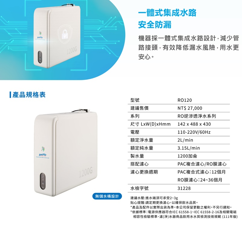 1200G一體式集成水路安全防漏機器採一體式集成水路設計,減少管路接頭,有效降低漏水風險,用水更安心。產品規格表型號建議售價1200G系列尺寸LxW(D)xHmm電壓額定淨水量額定純水量製水量搭配心心更換週期水檢字號無儲水桶設計建議水壓:進水端須可承受2~3gRO120NT$ 27,000RO逆滲透淨水系列142 x 488 x 430110-220V/60Hz2L/min3.15L/min1200加侖PAC複合濾心/RO膜濾心PAC複合式濾心:12個月RO膜濾心:24~36個月31228貼心提醒:請定期更換濾心,以確保飲水品質。*產品及配件以實際出貨為準,本公司保留更動之權利,不另行通知。*依據標準電源供應器符合IEC61558-1IEC61558-2-16及相關電磁相容性檢驗標準濾(淨)水器商品飲用水水質檢測技術規範 (111年版)