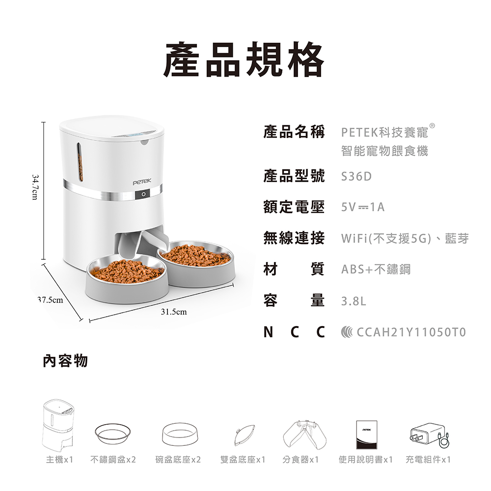 34.7cm產品規格產品名稱 PETEK科技養寵智能寵物餵食機產品型號$36D額定電壓5V1A無線連接 WiFi(不支援5G)、藍芽材 質ABS+不鏽鋼37.5cm容 量 3.8L31.5cm內容物NCCCCAH21Y11050TO主機x1 不鏽鋼x2 碗盆底座x2 雙盆底座x1分食器x1 使用說明書x1 充電組件x1