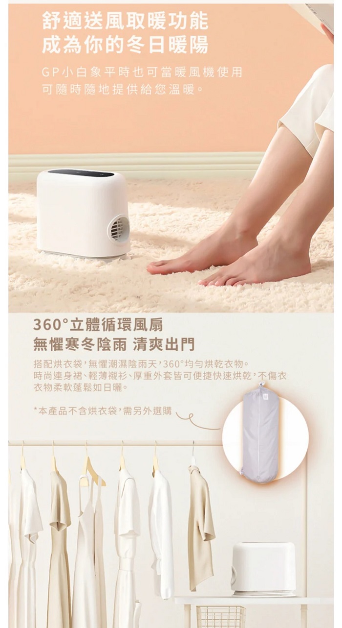 舒適送風取暖功能成為你的冬日暖陽GP小白象平時也可當暖風機使用可隨時隨地提供給您溫暖。360°立體循環風扇無懼寒冬陰雨 清爽出門搭配烘衣袋,無懼潮濕陰雨天,360°均勻烘乾衣物。時尚連身裙、輕薄襯衫、厚重外套皆可便捷快速烘乾,不傷衣衣物柔軟蓬鬆如日曬。*本產品不含烘衣袋,需另外選購