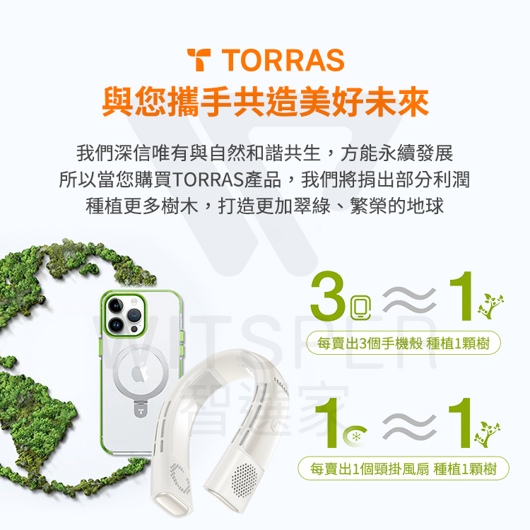 TORRAS與您攜手共造美好我們深信唯有與自然和諧共生,方能永續發展所以當您購買TORRAS產品,我們將捐出部分利潤種植更多樹木,打造更加翠綠、繁榮的地球3≈ 每賣出3個手機殼 種植1顆樹11每賣出1個頸掛風扇 種植1顆樹