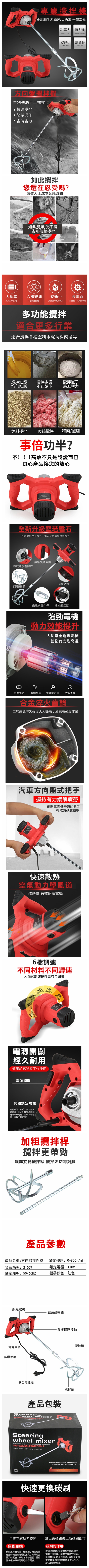 專業機6調速 2100W大功率 全銅電機功率大 扭力強LARGE THRSIONAL STRENGTH方向盤攪拌機告別傳統手工攪拌快速攪拌簡單操作省時省力發熱小 壽命長LONG UFE如此攪拌您還在忍受嗎?浪費人工成本又耗時間如此攪拌使不得!告別傳統攪拌大功率六檔變速發熱小長壽命2100W大功率6擋調速開關高品質冷軋矽鋼片大盤齒二次高溫淬火多功能攪拌適合更多行業適合攪拌各種塗料飼料肉餡等攪拌油漆均勻細膩攪拌水泥攪拌膩子不在話下毫無壓力飼料攪拌肉餡攪拌和面/釀酒事倍功半?不!!!高效不只是說說而已良心產品換您的放心全新升級堅若磐石告別傳統手工攪拌進入全新電動快速攪拌螺紋連接攪拌桿無級變速開關6檔調速S型攪拌頭兩段式攪拌桿螺紋連接頭強勁電機動力效能提升大功率全銅線電機強勁有力耐高溫動力強勁 全銅打造 負載能力強 效率更高合金淬火齒輪二次高溫淬火強度大大提高適應高強度作業汽車方向盤式把手握持有力緩解疲勞像開車壹樣舒適的把手有效減少震動感快速散熱空氣動力學風道散熱快 有效保護電機6檔調速不同材料不同轉速人性化調速攪拌更均勻細膩4搅拌肉馅5档搅拌膩子3档搅拌胶水1档搅拌饲料電源開關經久耐用適用於高強度工作使用電源開關開關鎖定功能當長時間工作時按下鎖定開關後即可松開電源開關機器正常運行減輕工作強度緩解手指疲勞! 水泥加粗攪拌桿攪拌更帶勁鍍鋅旋轉攪拌桿 攪拌更均勻細膩產品參數產品名稱:方向盤攪拌機負載功率:2100W額定轉速:0-800r/m額定電壓:110V額定頻率:50/60HZ機器顏色:紅色銅線電機電源開關防滑手柄鋁頭齒輪箱-攪拌桿連接軸安全電源線攪拌頭產品包裝PROFESSIONAL POWER Paint , , , , inSteeringwheel mixerAll design and specifications are subject to change  PROFESSIONAL POWER TOOLSPaint, paint, putty, cement, feed, inkFarewell to traditional hand stirringBrand new electric fast stirring   快速更換碳刷-攪拌桿用壹字螺絲刀旋開碳刷更換碳刷屬於損耗件,機器用了幾個月後應定時檢查碳刷是否用完,如果用完請及時更換,碳刷左右各壹個,請用壹字螺絲刀開即可自行更換拿出舊碳刷換上新碳刷即可(碳刷的作用碳刷和電機相互摩擦產生電流,致使電機工作原理摩擦會產生火花,這個屬於正常工作原理碳刷在使用中會磨損,用完後電機就不會工作了,所以要定期更换。