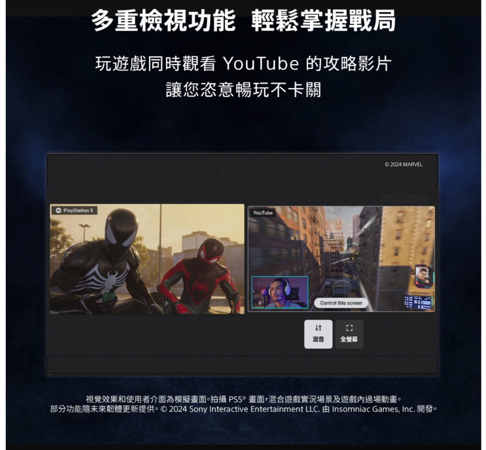 多重檢視功能 輕鬆掌握戰局玩遊戲同時觀看 YouTube 的攻略影片讓您恣意暢玩不卡關PlayStation 5YouTubeControl this screen混音 全螢幕© 2024 MARVEL視覺效果和使用者介面為模擬畫面。拍攝 PS5®畫面,混合遊戲實況場景及遊戲過場動畫。部分功能未來韌體更新提供。©2024 Sony Interactive Entertainment LLC. Insomniac Games, Inc. 開發。