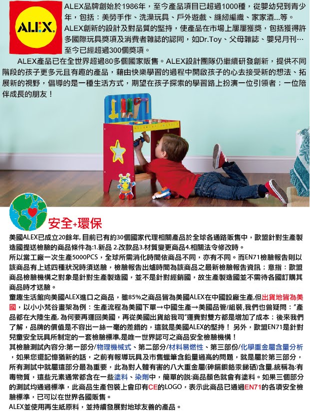 ALEX品牌創始於1986年,至今品項目已超過1000種,從嬰幼兒到青少年,包括美勞手作洗澡玩具、戶外遊戲、縫紉編織、家家酒等。 ALEX創新的設計及對品質的堅持,使產品在市場上獲獎,包括獲得許多國際玩具獎項及消費者雜誌的認同,如Dr.Toy、父母雜誌、嬰兒月刊…至今已經超過300個獎項。ALEX產品已在全世界超過80多個國家販售。ALEX設計團隊仍繼續研發創新,提供不同階段的孩子更多元且有趣的產品,藉由快樂學習的過程中開啟孩子的心去接受新的想法、拓展新的視野,倡導的是一種生活方式,期望在孩子探索的學習路上扮演一位引領者;一位陪伴成長的朋友!安全+環保美國ALEX已成立20餘年,目前已有約30個國家代理相關產品於全球各通路販售中,歐盟針對生產製造國提送檢驗的商品條件為1.新品2.改款品3.材質變更商品4.相關法令修改時。所以當工廠一次生產5000PCS,全球所需消化時間依商品不同,亦有不同。而EN71檢驗報告則以該商品有上述四種狀況時須送驗,檢驗報告出爐時間為該商品之最新檢驗報告資訊:意指:歐盟商品檢驗機構之對象是針對生產製造國,並不是針對經銷國,故生產製造國並不需待各國訂購其商品時才送驗。童趣生活館向美國ALEX進口之商品,雖85%之商品皆為美國ALEX在中國設廠生產,但出貨地皆為美國,以小小梵谷畫架為例:生產流程為美國下單 中國生產 美國品管/組裝,我們也曾疑問:產品都在大陸生產,為何要再運回美國,再從美國出貨給我司運費對雙方都是增加了成本;後來我們了解,品牌的價值是不容出一絲一毫的差錯的,這就是美國ALEX的堅持!另外,歐盟EN71是針對兒童安全玩具所制定的一套檢驗標準,是唯一世界認可之商品安全檢驗機構!其檢驗測試內容分:第一部分/物理機械式、第二部分/材料易燃性、第三部份/化學重金屬含量分析,如果您還記憶猶新的話,之前有報導玩具及市售蠟筆含鉛量過高的問題,就是屬於第三部分,所有測試中就屬這部分最為重要,此為對人體有害的八大重金屬(砷汞銻硒)含量,統稱為:有毒物質,這些元素通常都含在一些塗料、染劑中,簡單的說:商品顏色就會有塗料。如果三個部分的測試均通過標準,此商品生產包裝上會印有CE的LOGO,表示此商品已通過EN71的各項安全檢驗標準,已可以在世界各國販售。ALEX並使用再生紙原料,並持續發展對地球友善的產品。