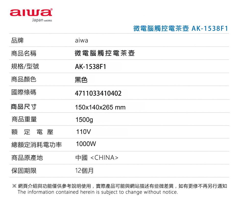 Jaan 品牌aiwa商品名稱微電腦觸控電茶壺規格/型號AK-1538F1商品顏色黑色國際條碼商品尺寸商品重量4711033410402150x140x265 mm1500g p額定電壓110V總額定消耗電功率1000W商品原產地中國<CHINA>微電腦觸控電茶壺 AK-1538F1保固期限12個月網頁介紹與功能僅供參考說明使用,實際產品可能與網站描述有些微差異,如有更修不再另行通知The information contained herein is subject to change without notice.