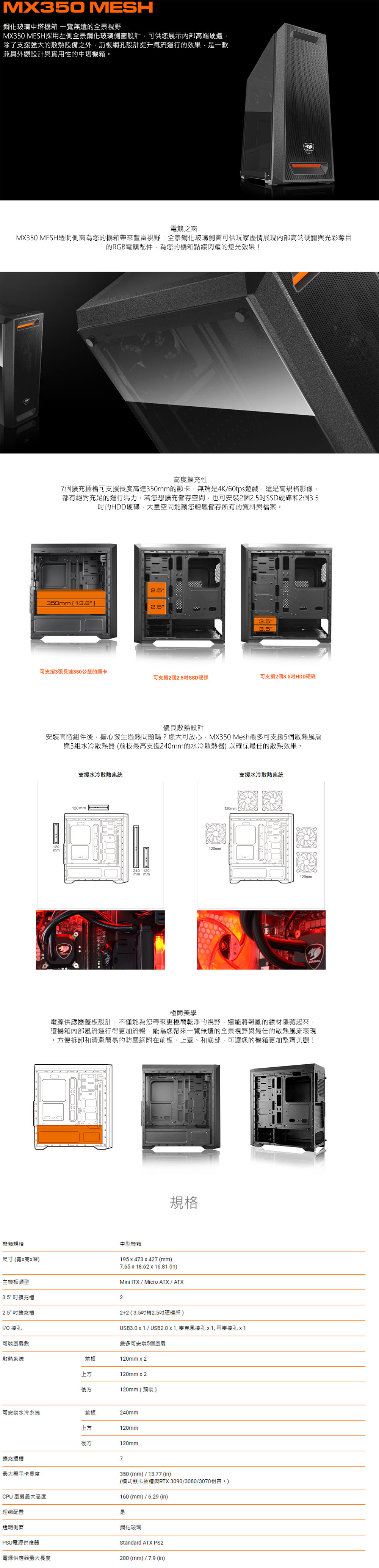 MX30O MESH鋼化玻璃中塔機箱一覽無遺全景視野MX350 MESH採用左側全景鋼化玻璃側窗設計可供您展示內部高端硬體除了支援強大的散熱設備之外前板網設計提升氣流運行的效果,一款兼具外觀設計與實用性的中塔機箱。電競之窗MX350 MESH透明側窗為您的機箱帶來豐富視野:全景鋼化玻璃側窗可供玩家盡情展現內部高端硬體與光彩奪目的RGB電競配件,為您的機箱點綴閃耀的燈光效果!機箱規格尺寸(寬高深高度擴充性7個擴充插槽可支援長度高達350的顯卡,無論是4K60fps遊戲,還是高規格影像,都有絕對充足的運行馬力。若您想擴充儲存空間,也可安裝2個SSD硬碟和2個3.5的HDD硬碟,大量空間能讓您輕鬆儲存所有的資料與檔案。2.5350mm 3.82.53.53.5可支援3張長達350公釐的顯卡可支援2個2.5吋SSD硬碟可支援2個3.5吋HDD硬碟優良散熱設計安裝高階組件後,擔心發生過熱問題嗎?您大可放心,MX350 Mesh最多可支援5個散熱風扇與3組水冷散熱(前板最高支援240mm的水冷散熱器)以確保最佳的散熱效果。20mm支援水冷散熱系統120 mm 240 120mm mm120mm120mm)支援水冷散熱系統120mm極簡美學電源供應器蓋板設計,不僅能為您帶來更極簡乾淨的視野,還能將雜亂的線材隱藏起來,讓機箱內部風流運行得更加流暢,能為您帶來一覽無遺的全景視野與最佳的散熱風流表現。方便拆卸和清潔簡易的防塵網附在前板、上蓋、和底部,可讓您的機箱更加整齊美觀!規格中型機箱195  473427 (mm)7.65 x 18.62 x 16.81 (in)Mini /Micro ATX / ATX主機板類型3.5 吋擴充槽22.5吋擴充槽2+2(3.5吋轉2.5吋硬碟架)/O接孔可裝風扇數散熱系統前板上方後方USB3.0  / USB2.0 x 1,接孔,接孔 1最多可安裝5個風扇120mm x 2120mm x 2120mm(預裝)可安裝水冷系統前板240mm上方120mm後方120mm擴充插槽顯示卡長度7350(mm)/13.77 (in)(式顯卡插槽與RTX3090/3080/3070160(mm)/6.29 (in)CPU風扇最大高度理線配置是鋼化玻璃透明PSU電源供應器電源供應器最大長度Standard ATX PS2200(mm)/7.9 (in)