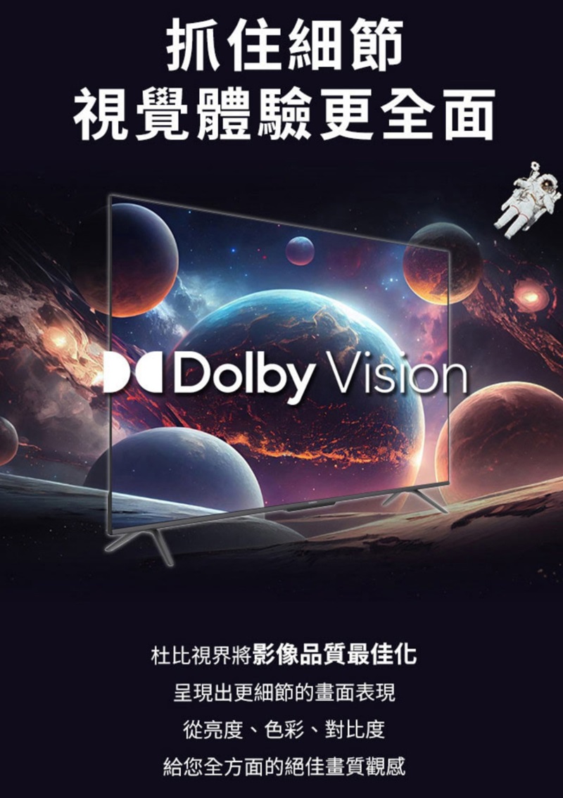 抓住細節視覺體驗更全面Dolby 杜比視界將影像品質最佳化呈現出更細節的畫面表現從亮度、色彩、對比度給您全方面的絕佳畫質觀感